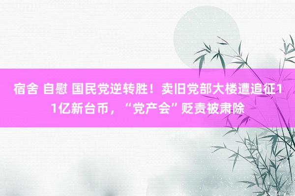 宿舍 自慰 国民党逆转胜！卖旧党部大楼遭追征11亿新台币，“党产会”贬责被肃除