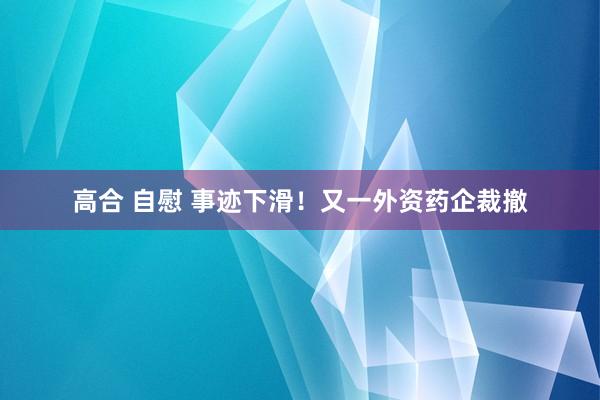 高合 自慰 事迹下滑！又一外资药企裁撤