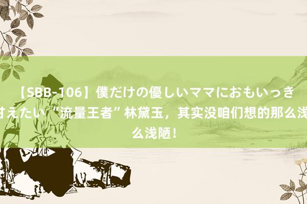 【SBB-106】僕だけの優しいママにおもいっきり甘えたい “流量王者”林黛玉，其实没咱们想的那么浅陋！