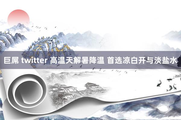 巨屌 twitter 高温天解暑降温 首选凉白开与淡盐水