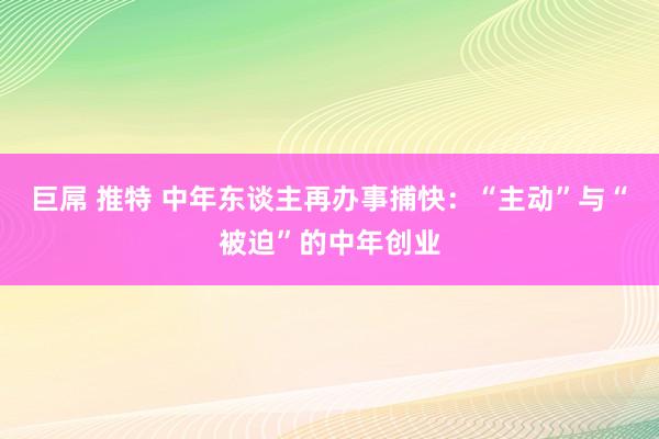 巨屌 推特 中年东谈主再办事捕快：“主动”与“被迫”的中年创业