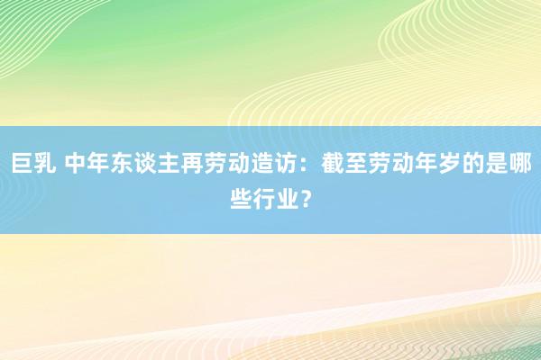 巨乳 中年东谈主再劳动造访：截至劳动年岁的是哪些行业？