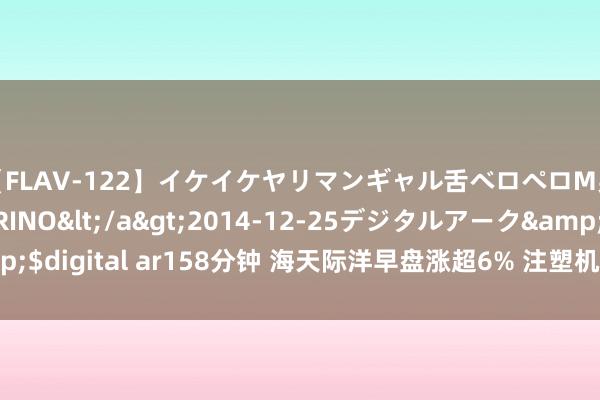 【FLAV-122】イケイケヤリマンギャル舌ベロペロM男ザーメン狩り RINO</a>2014-12-25デジタルアーク&$digital ar158分钟 海天际洋早盘涨超6% 注塑机龙头二季度订单进展优异