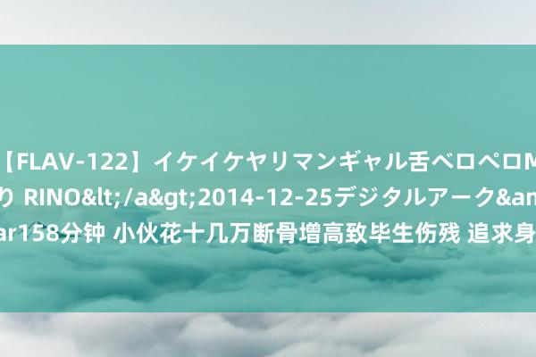 【FLAV-122】イケイケヤリマンギャル舌ベロペロM男ザーメン狩り RINO</a>2014-12-25デジタルアーク&$digital ar158分钟 小伙花十几万断骨增高致毕生伤残 追求身高进行“断骨增高”手术，导致形体残疾