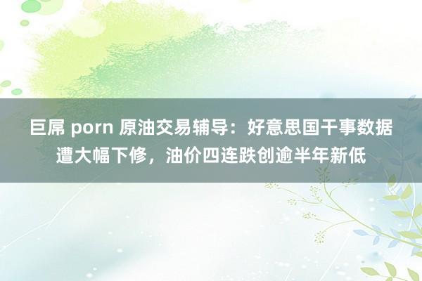 巨屌 porn 原油交易辅导：好意思国干事数据遭大幅下修，油价四连跌创逾半年新低