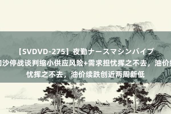 【SVDVD-275】夜勤ナースマシンバイブ 原油交往提示：加沙停战谈判缩小供应风险+需求担忧挥之不去，油价续跌创近两周新低