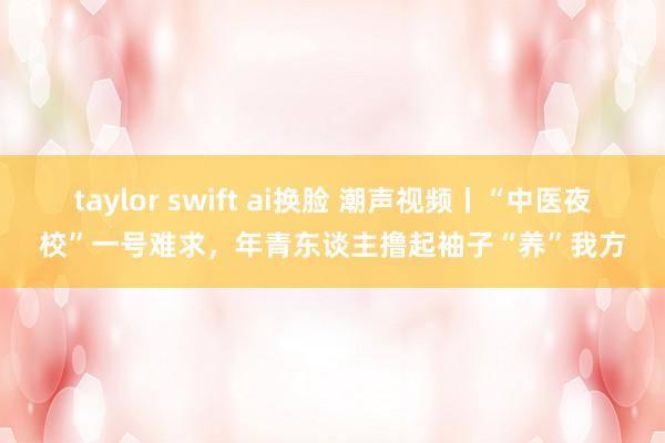 taylor swift ai换脸 潮声视频丨“中医夜校”一号难求，年青东谈主撸起袖子“养”我方