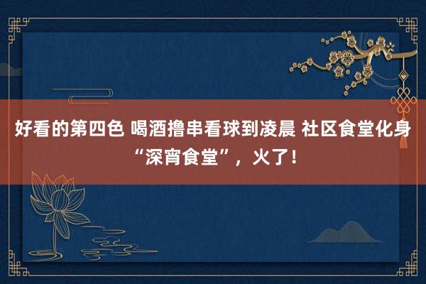 好看的第四色 喝酒撸串看球到凌晨 社区食堂化身“深宵食堂”，火了！