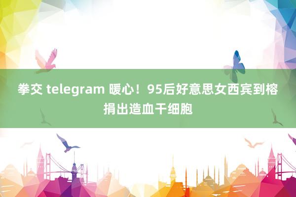 拳交 telegram 暖心！95后好意思女西宾到榕捐出造血干细胞