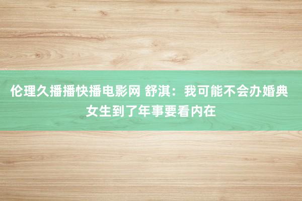 伦理久播播快播电影网 舒淇：我可能不会办婚典 女生到了年事要看内在