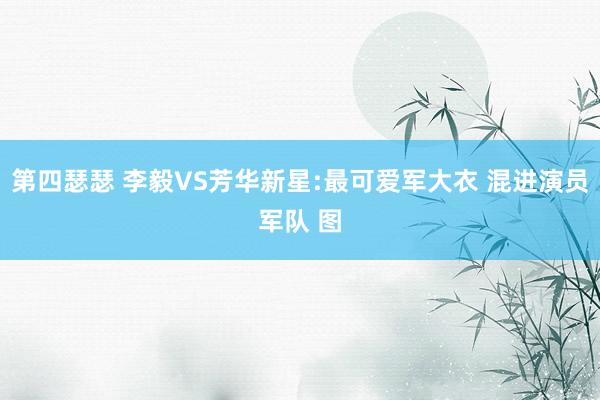 第四瑟瑟 李毅VS芳华新星:最可爱军大衣 混进演员军队 图