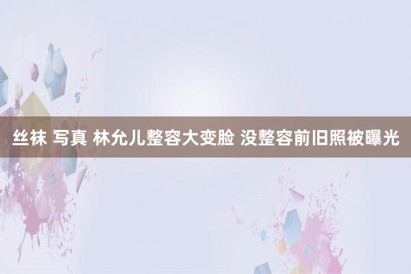 丝袜 写真 林允儿整容大变脸 没整容前旧照被曝光