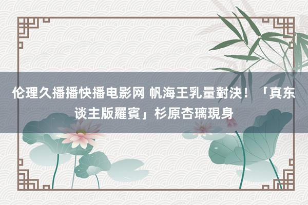 伦理久播播快播电影网 帆海王乳量對決！　「真东谈主版羅賓」杉原杏璃現身