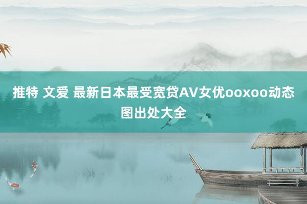 推特 文爱 最新日本最受宽贷AV女优ooxoo动态图出处大全