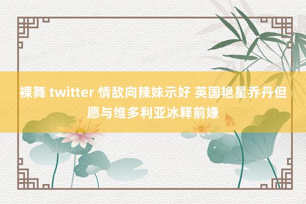 裸舞 twitter 情敌向辣妹示好 英国艳星乔丹但愿与维多利亚冰释前嫌