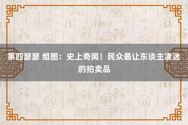 第四瑟瑟 组图：史上奇闻！民众最让东谈主凄迷的拍卖品