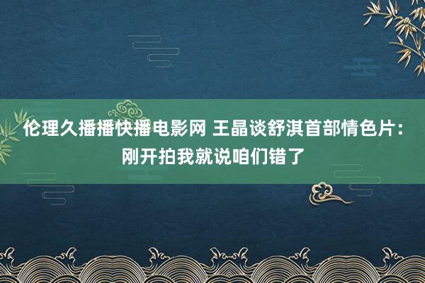 伦理久播播快播电影网 王晶谈舒淇首部情色片：刚开拍我就说咱们错了