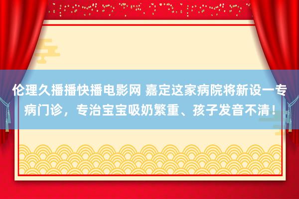 伦理久播播快播电影网 嘉定这家病院将新设一专病门诊，专治宝宝吸奶繁重、孩子发音不清！