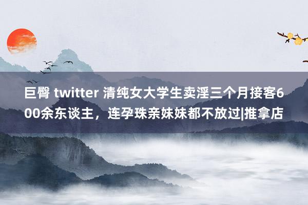 巨臀 twitter 清纯女大学生卖淫三个月接客600余东谈主，连孕珠亲妹妹都不放过|推拿店