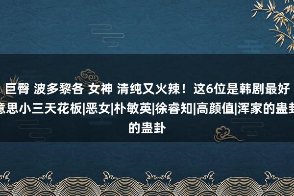 巨臀 波多黎各 女神 清纯又火辣！这6位是韩剧最好意思小三天花板|恶女|朴敏英|徐睿知|高颜值|浑家的蛊卦