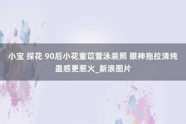 小宝 探花 90后小花童苡萱泳装照 眼神拖拉清纯蛊惑更惹火_新浪图片