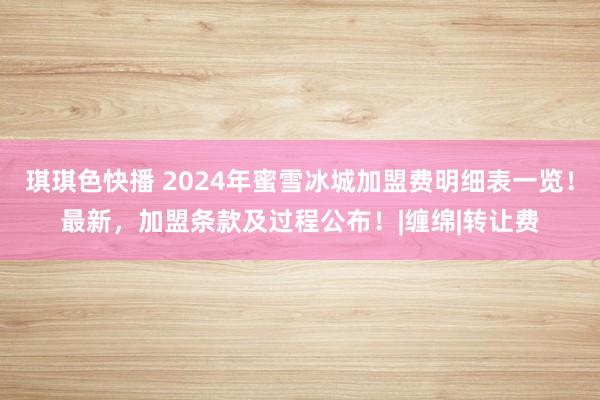 琪琪色快播 2024年蜜雪冰城加盟费明细表一览！最新，加盟条款及过程公布！|缠绵|转让费