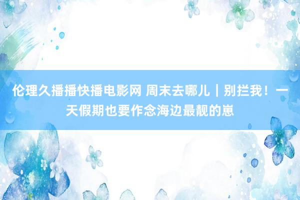 伦理久播播快播电影网 周末去哪儿｜别拦我！一天假期也要作念海边最靓的崽