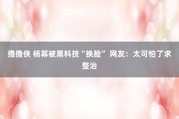 撸撸侠 杨幂被黑科技“换脸” 网友：太可怕了求整治